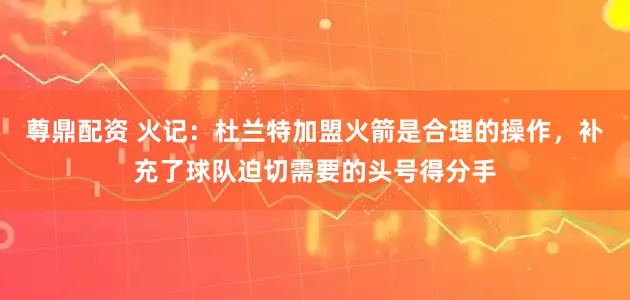 尊鼎配资 火记：杜兰特加盟火箭是合理的操作，补充了球队迫切需要的头号得分手