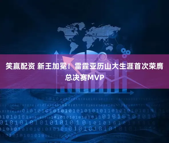 笑赢配资 新王加冕！雷霆亚历山大生涯首次荣膺总决赛MVP
