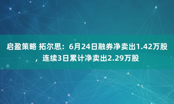 启盈策略 拓尔思：6月24日融券净卖出1.42万股，连续3日累计净卖出2.29万股