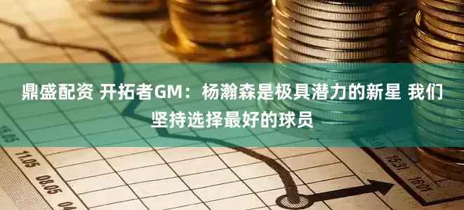 鼎盛配资 开拓者GM：杨瀚森是极具潜力的新星 我们坚持选择最好的球员