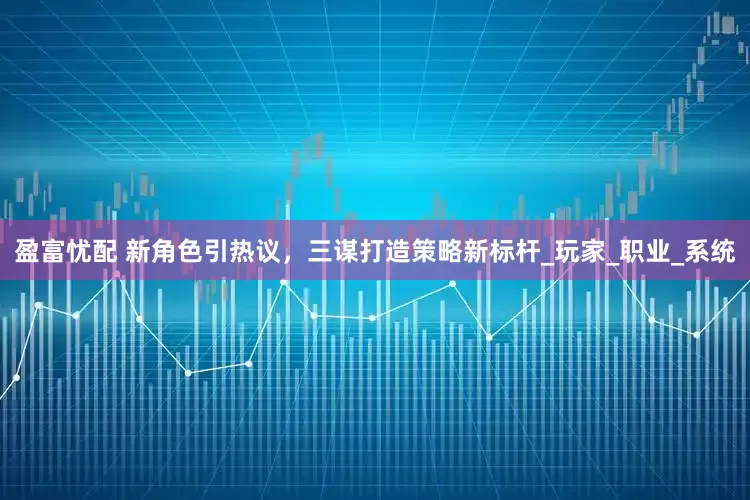 盈富忧配 新角色引热议，三谋打造策略新标杆_玩家_职业_系统
