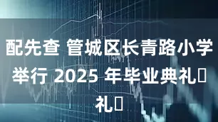 配先查 管城区长青路小学举行 2025 年毕业典礼​
