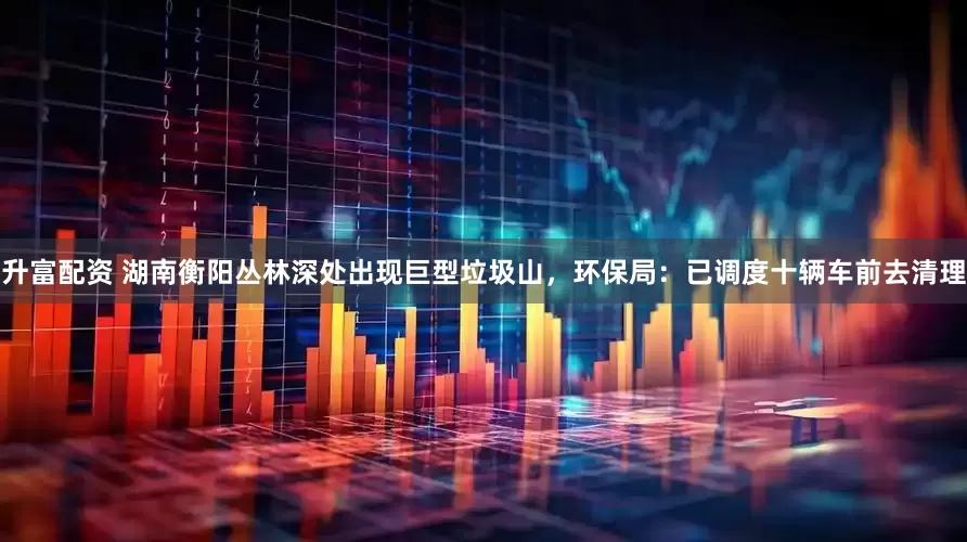 升富配资 湖南衡阳丛林深处出现巨型垃圾山，环保局：已调度十辆车前去清理