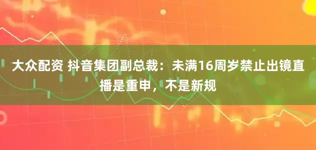 大众配资 抖音集团副总裁：未满16周岁禁止出镜直播是重申，不是新规