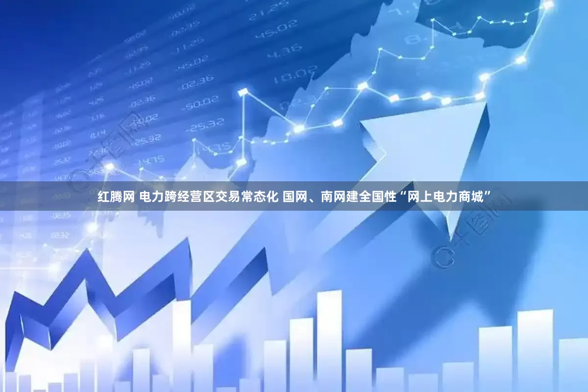 红腾网 电力跨经营区交易常态化 国网、南网建全国性“网上电力商城”