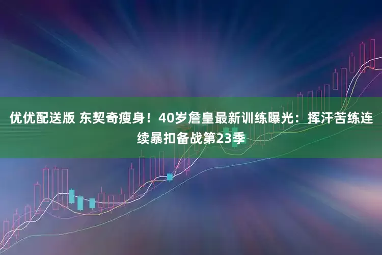 优优配送版 东契奇瘦身！40岁詹皇最新训练曝光：挥汗苦练连续暴扣备战第23季