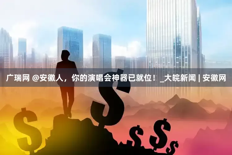 广瑞网 @安徽人，你的演唱会神器已就位！_大皖新闻 | 安徽网