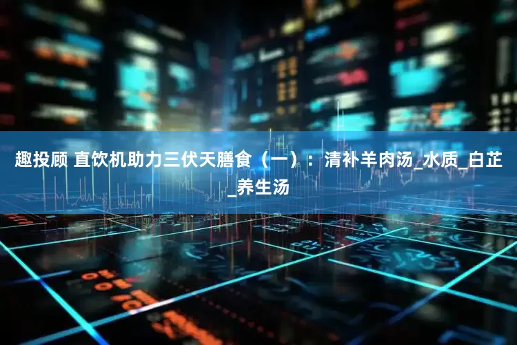 趣投顾 直饮机助力三伏天膳食（一）：清补羊肉汤_水质_白芷_养生汤