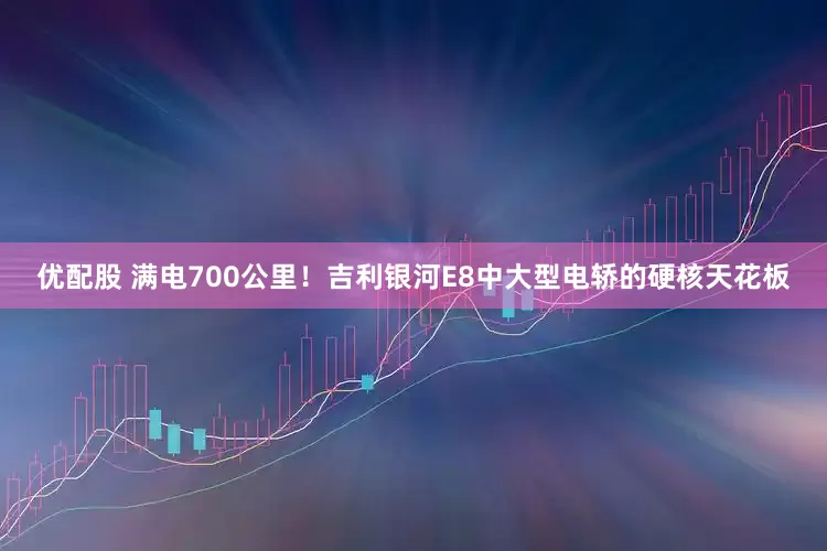 优配股 满电700公里！吉利银河E8中大型电轿的硬核天花板