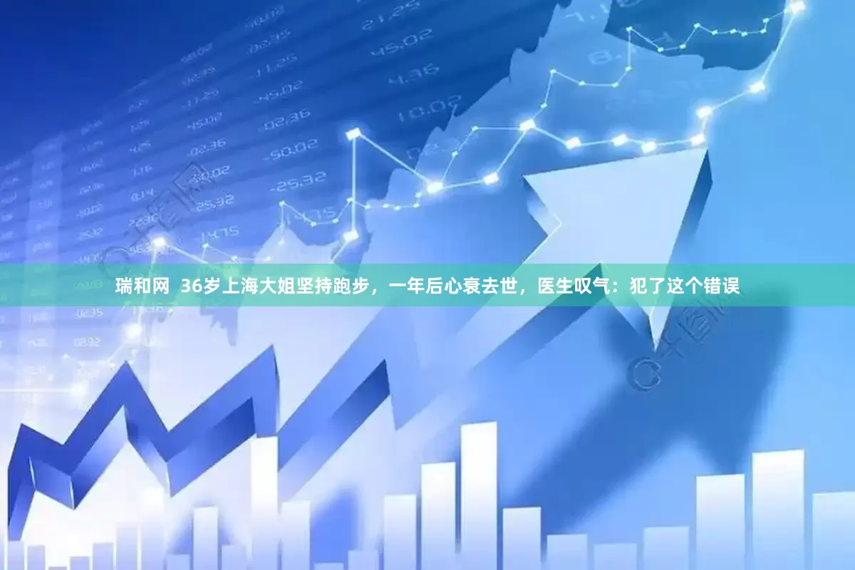 瑞和网  36岁上海大姐坚持跑步，一年后心衰去世，医生叹气：犯了这个错误