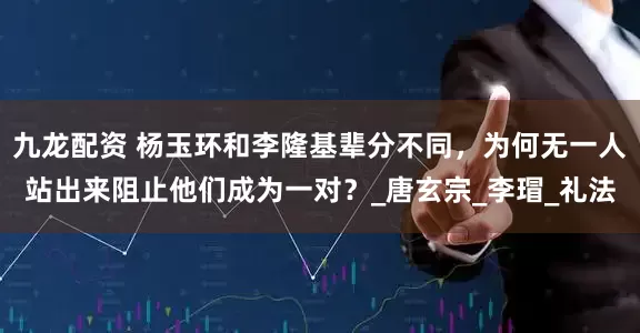 九龙配资 杨玉环和李隆基辈分不同，为何无一人站出来阻止他们成为一对？_唐玄宗_李瑁_礼法