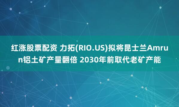 红涨股票配资 力拓(RIO.US)拟将昆士兰Amrun铝土矿产量翻倍 2030年前取代老矿产能