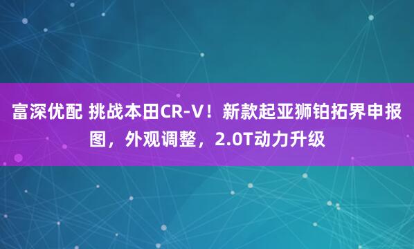 富深优配 挑战本田CR-V！新款起亚狮铂拓界申报图，外观调整，2.0T动力升级
