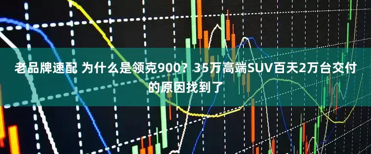 老品牌速配 为什么是领克900？35万高端SUV百天2万台交付的原因找到了