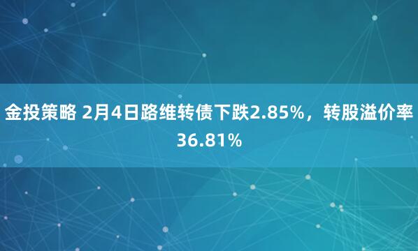 金投策略 2月4日路维转债下跌2.85%，转股溢价率36.81%