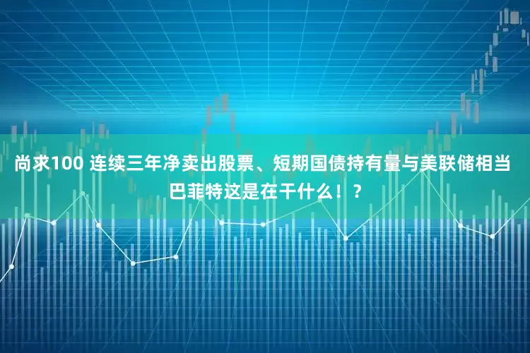 尚求100 连续三年净卖出股票、短期国债持有量与美联储相当 巴菲特这是在干什么！？