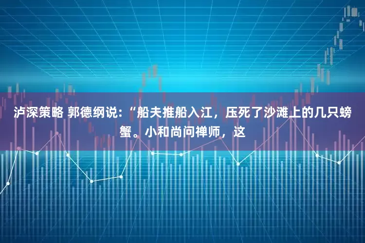 泸深策略 郭德纲说: “船夫推船入江，压死了沙滩上的几只螃蟹。小和尚问禅师，这