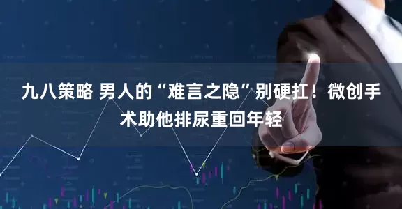 九八策略 男人的“难言之隐”别硬扛！微创手术助他排尿重回年轻